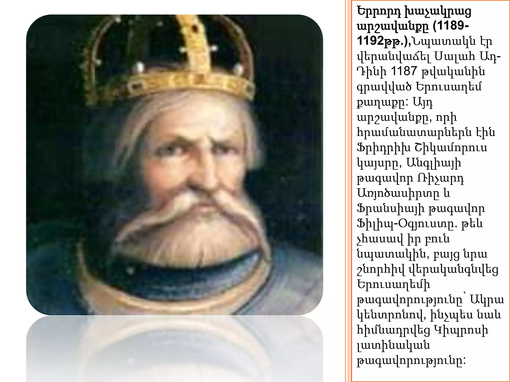 Երրորդ խաչակրաց 
արշավանքը (1189- 
1192թթ.),Նպատակն էր 
վերանվաճել Սալահ Ադ- 
Դինի 1187 թվականին 
գրավված Երուսաղեմ 
քաղաքը: Այդ 
արշավանքը, որի 
հրամանատարներն էին 
Ֆրիդրիխ Շիկամորուս 
կայսրը, Անգլիայի 
թագավոր Ռիչարդ 
Առյոծասիրտը և 
Ֆրանսիայի թագավոր 
Ֆիլիպ-Օգյուստը. թեև 
չհասավ իր բուն 
նպատակին, բայց նրա 
շնորհիվ վերականգնվեց 
Երուսաղեմի 
թագավորությունը՝ Ակրա 
կենտրոնով, ինչպես նաև 
հիմնադրվեց Կիպրոսի 
լատինական 
թագավորությունը: 
 