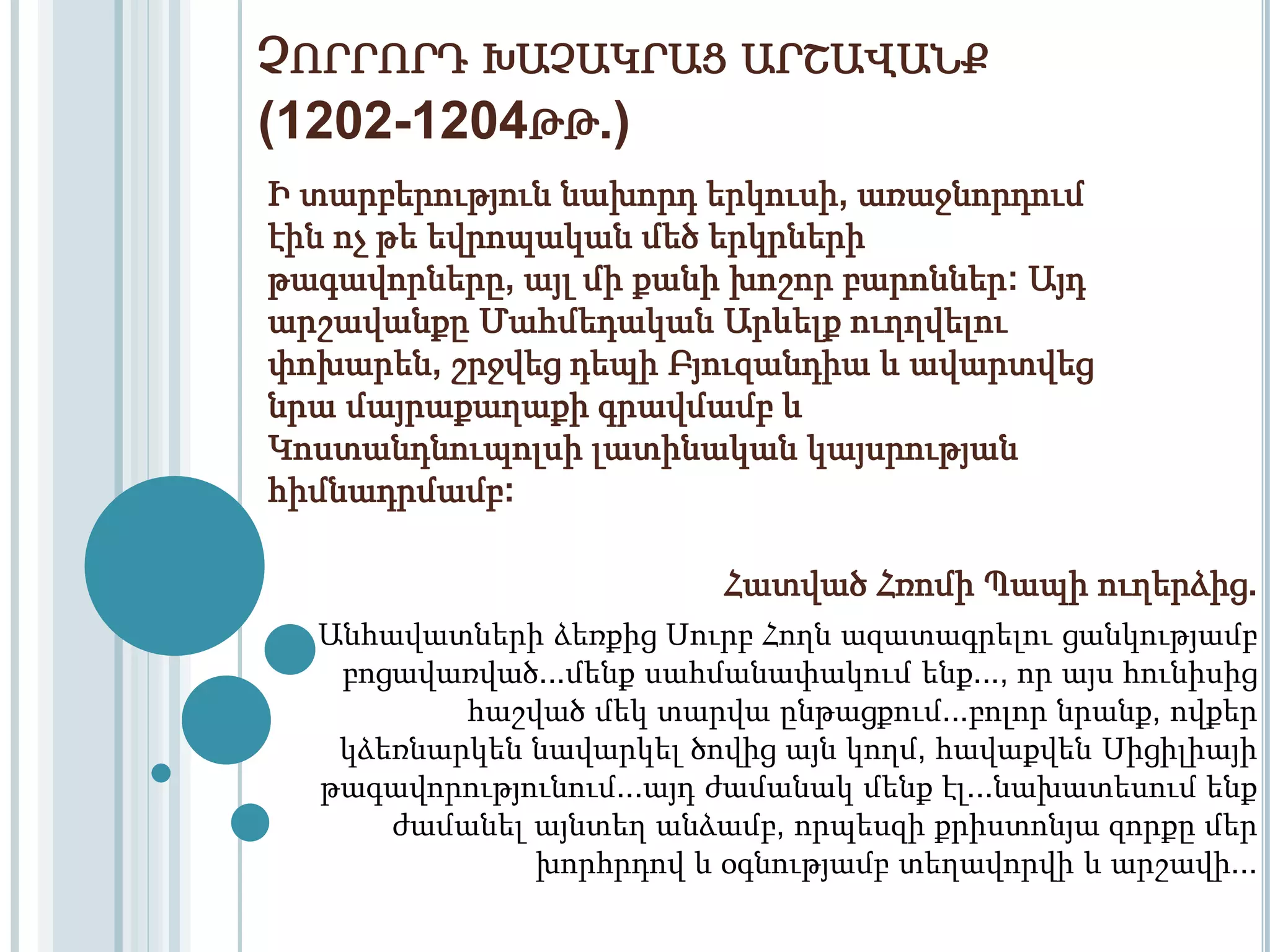 ՉՈՐՐՈՐԴ ԽԱՉԱԿՐԱՑ ԱՐՇԱՎԱՆՔ 
(1202-1204ԹԹ.) 
Ի տարբերություն նախորդ երկուսի, առաջնորդում 
էին ոչ թե եվրոպական մեծ երկրների 
թագավորները, այլ մի քանի խոշոր բարոններ: Այդ 
արշավանքը Մահմեդական Արևելք ուղղվելու 
փոխարեն, շրջվեց դեպի Բյուզանդիա և ավարտվեց 
նրա մայրաքաղաքի գրավմամբ և 
Կոստանդնուպոլսի լատինական կայսրության 
հիմնադրմամբ: 
Հատված Հռոմի Պապի ուղերձից. 
Անհավատների ձեռքից Սուրբ Հողն ազատագրելու ցանկությամբ 
բոցավառված...մենք սահմանափակում ենք..., որ այս հունիսից 
հաշված մեկ տարվա ընթացքում...բոլոր նրանք, ովքեր 
կձեռնարկեն նավարկել ծովից այն կողմ, հավաքվեն Սիցիլիայի 
թագավորությունում...այդ ժամանակ մենք էլ...նախատեսում ենք 
ժամանել այնտեղ անձամբ, որպեսզի քրիստոնյա զորքը մեր 
խորհրդով և օգնությամբ տեղավորվի և արշավի... 
 