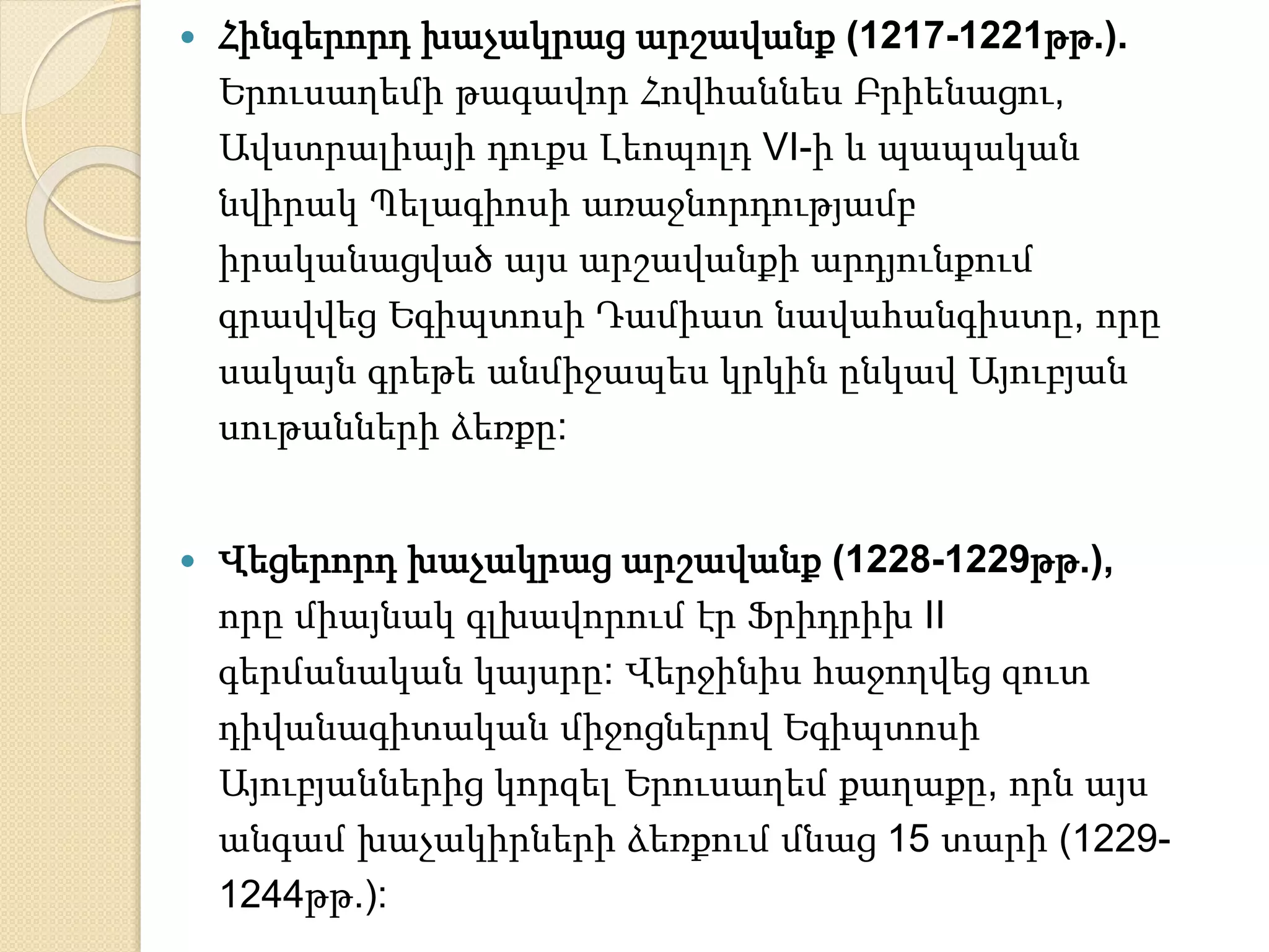  Հինգերորդ խաչակրաց արշավանք (1217-1221թթ.). 
Երուսաղեմի թագավոր Հովհաննես Բրիենացու, 
Ավստրալիայի դուքս Լեոպոլդ VI-ի և պապական 
նվիրակ Պելագիոսի առաջնորդությամբ 
իրականացված այս արշավանքի արդյունքում 
գրավվեց Եգիպտոսի Դամիատ նավահանգիստը, որը 
սակայն գրեթե անմիջապես կրկին ընկավ Այուբյան 
սութանների ձեռքը: 
 Վեցերորդ խաչակրաց արշավանք (1228-1229թթ.), 
որը միայնակ գլխավորում էր Ֆրիդրիխ II 
գերմանական կայսրը: Վերջինիս հաջողվեց զուտ 
դիվանագիտական միջոցներով Եգիպտոսի 
Այուբյաններից կորզել Երուսաղեմ քաղաքը, որն այս 
անգամ խաչակիրների ձեռքում մնաց 15 տարի (1229- 
1244թթ.): 
 