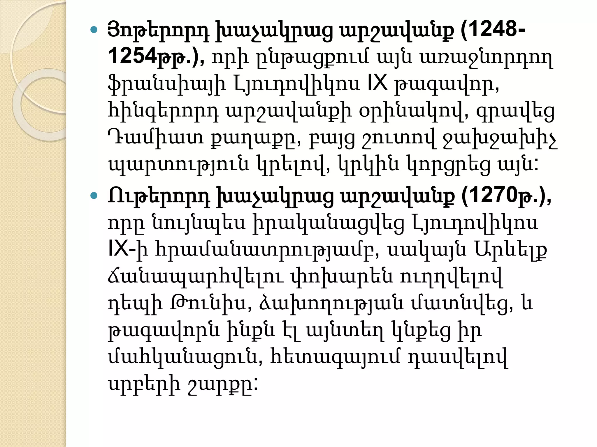  Յոթերորդ խաչակրաց արշավանք (1248- 
1254թթ.), որի ընթացքում այն առաջնորդող 
ֆրանսիայի Լյուդովիկոս IX թագավոր, 
հինգերորդ արշավանքի օրինակով, գրավեց 
Դամիատ քաղաքը, բայց շուտով ջախջախիչ 
պարտություն կրելով, կրկին կորցրեց այն: 
 Ութերորդ խաչակրաց արշավանք (1270թ.), 
որը նույնպես իրականացվեց Լյուդովիկոս 
IX-ի հրամանատրությամբ, սակայն Արևելք 
ճանապարհվելու փոխարեն ուղղվելով 
դեպի Թունիս, ձախողության մատնվեց, և 
թագավորն ինքն էլ այնտեղ կնքեց իր 
մահկանացուն, հետագայում դասվելով 
սրբերի շարքը: 
 