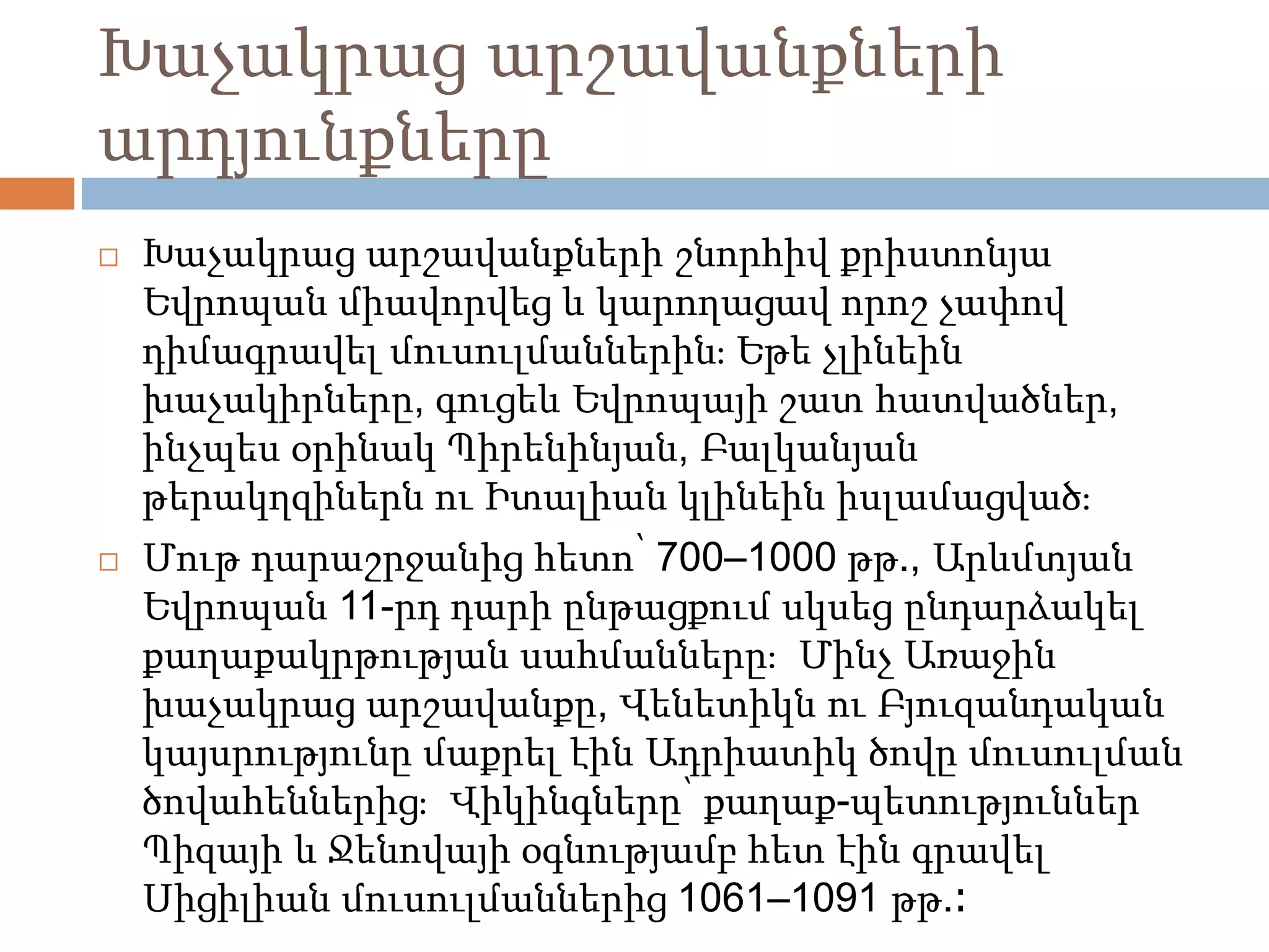 Խաչակրաց արշավանքների 
արդյունքները 
 Խաչակրաց արշավանքների շնորհիվ քրիստոնյա 
Եվրոպան միավորվեց և կարողացավ որոշ չափով 
դիմագրավել մուսուլմաններին։ Եթե չլինեին 
խաչակիրները, գուցեև Եվրոպայի շատ հատվածներ, 
ինչպես օրինակ Պիրենինյան, Բալկանյան 
թերակղզիներն ու Իտալիան կլինեին իսլամացված։ 
 Մութ դարաշրջանից հետո՝ 700–1000 թթ., Արևմտյան 
Եվրոպան 11-րդ դարի ընթացքում սկսեց ընդարձակել 
քաղաքակրթության սահմանները։ Մինչ Առաջին 
խաչակրաց արշավանքը, Վենետիկն ու Բյուզանդական 
կայսրությունը մաքրել էին Ադրիատիկ ծովը մուսուլման 
ծովահեններից։ Վիկինգները՝ քաղաք-պետություններ 
Պիզայի և Ջենովայի օգնությամբ հետ էին գրավել 
Սիցիլիան մուսուլմաններից 1061–1091 թթ.։ 
 