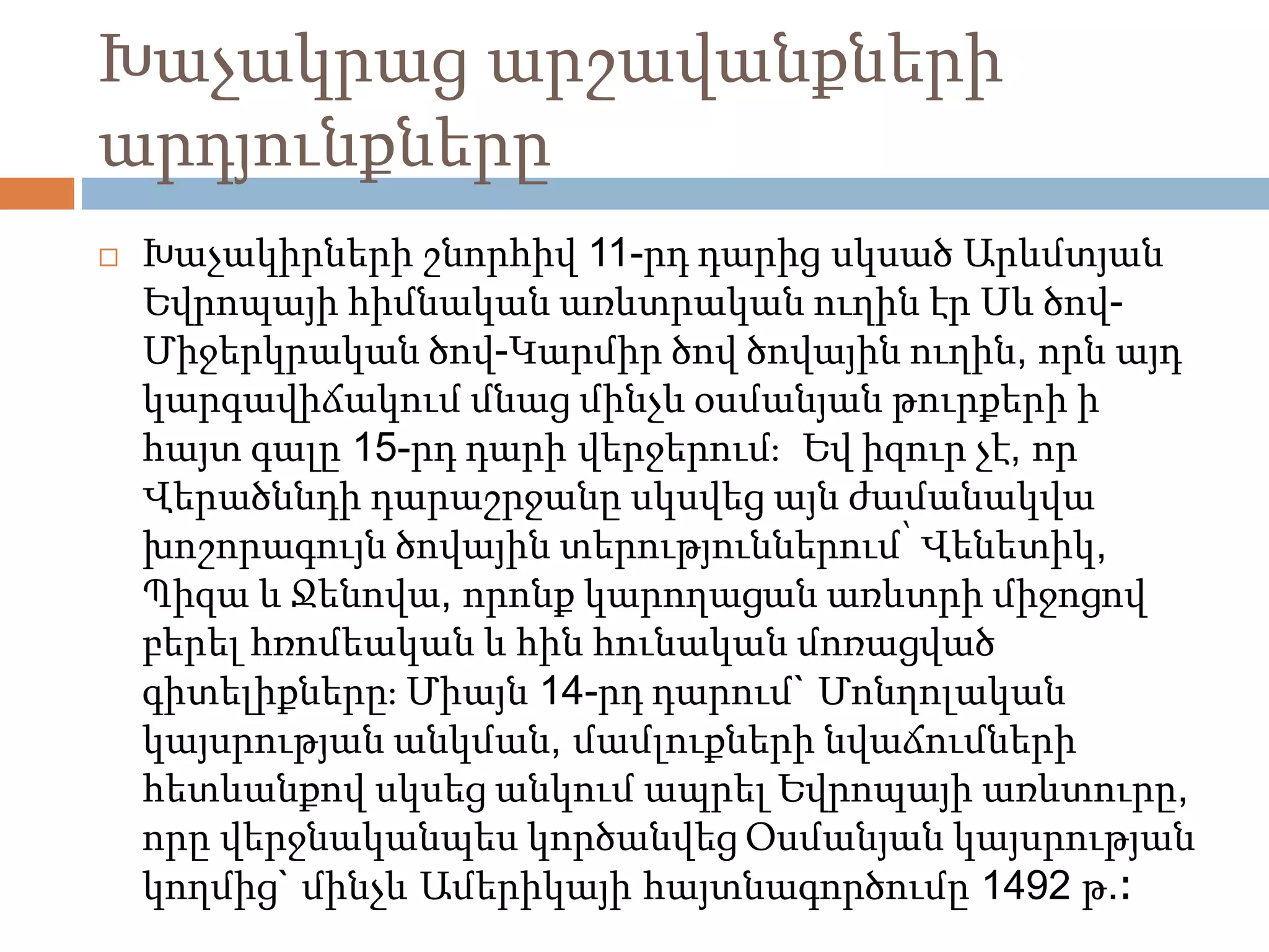 Խաչակրաց արշավանքների 
արդյունքները 
 Խաչակիրների շնորհիվ 11-րդ դարից սկսած Արևմտյան 
Եվրոպայի հիմնական առևտրական ուղին էր Սև ծով- 
Միջերկրական ծով-Կարմիր ծով ծովային ուղին, որն այդ 
կարգավիճակում մնաց մինչև օսմանյան թուրքերի ի 
հայտ գալը 15-րդ դարի վերջերում։ Եվ իզուր չէ, որ 
Վերածննդի դարաշրջանը սկսվեց այն ժամանակվա 
խոշորագույն ծովային տերություններում՝ Վենետիկ, 
Պիզա և Ջենովա, որոնք կարողացան առևտրի միջոցով 
բերել հռոմեական և հին հունական մոռացված 
գիտելիքները։ Միայն 14-րդ դարում` Մոնղոլական 
կայսրության անկման, մամլուքների նվաճումների 
հետևանքով սկսեց անկում ապրել Եվրոպայի առևտուրը, 
որը վերջնականպես կործանվեց Օսմանյան կայսրության 
կողմից` մինչև Ամերիկայի հայտնագործումը 1492 թ.։ 
 
