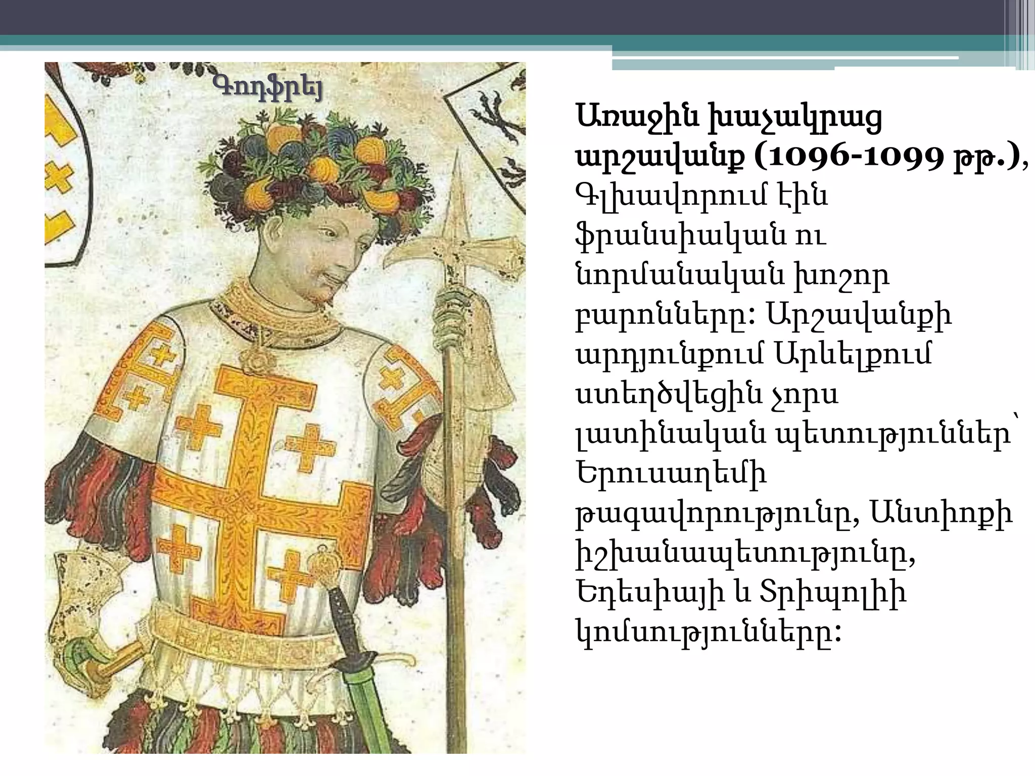 Առաջին խաչակրաց 
արշավանք (1096-1099 թթ.), 
Գլխավորում էին 
ֆրանսիական ու 
նորմանական խոշոր 
բարոնները: Արշավանքի 
արդյունքում Արևելքում 
ստեղծվեցին չորս 
լատինական պետություններ՝ 
Երուսաղեմի 
թագավորությունը, Անտիոքի 
իշխանապետությունը, 
Եդեսիայի և Տրիպոլիի 
կոմսությունները: 
Գոդֆրեյ 
 