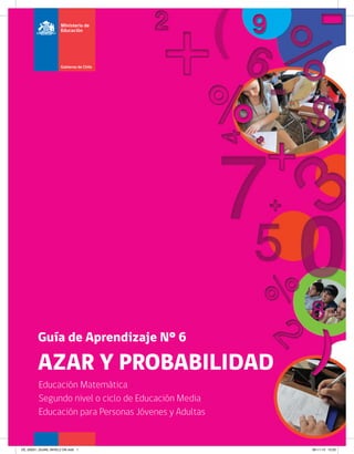 Guía de Aprendizaje Nº 6 
AZAR Y PROBABILIDAD 
Educación Matemática 
Segundo nivel o ciclo de Educación Media 
Educación para Personas Jóvenes y Adultas 
DE_60201_GUIA6_NIVEL2 OK.indd 1 28-11-13 15:25 
 