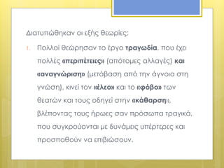Διατυπώθηκαν οι εξής θεωρίες: 
1. Πολλοί θεώρησαν το έργο τραγωδία, που έχει 
πολλές «περιπέτειες» (απότομες αλλαγές) και 
«αναγνώριση» (μετάβαση από την άγνοια στη 
γνώση), κινεί τον «έλεο» και το «φόβο» των 
θεατών και τους οδηγεί στην «κάθαρση», 
βλέποντας τους ήρωες σαν πρόσωπα τραγικά, 
που συγκρούονται με δυνάμεις υπέρτερες και 
προσπαθούν να επιβιώσουν. 
 