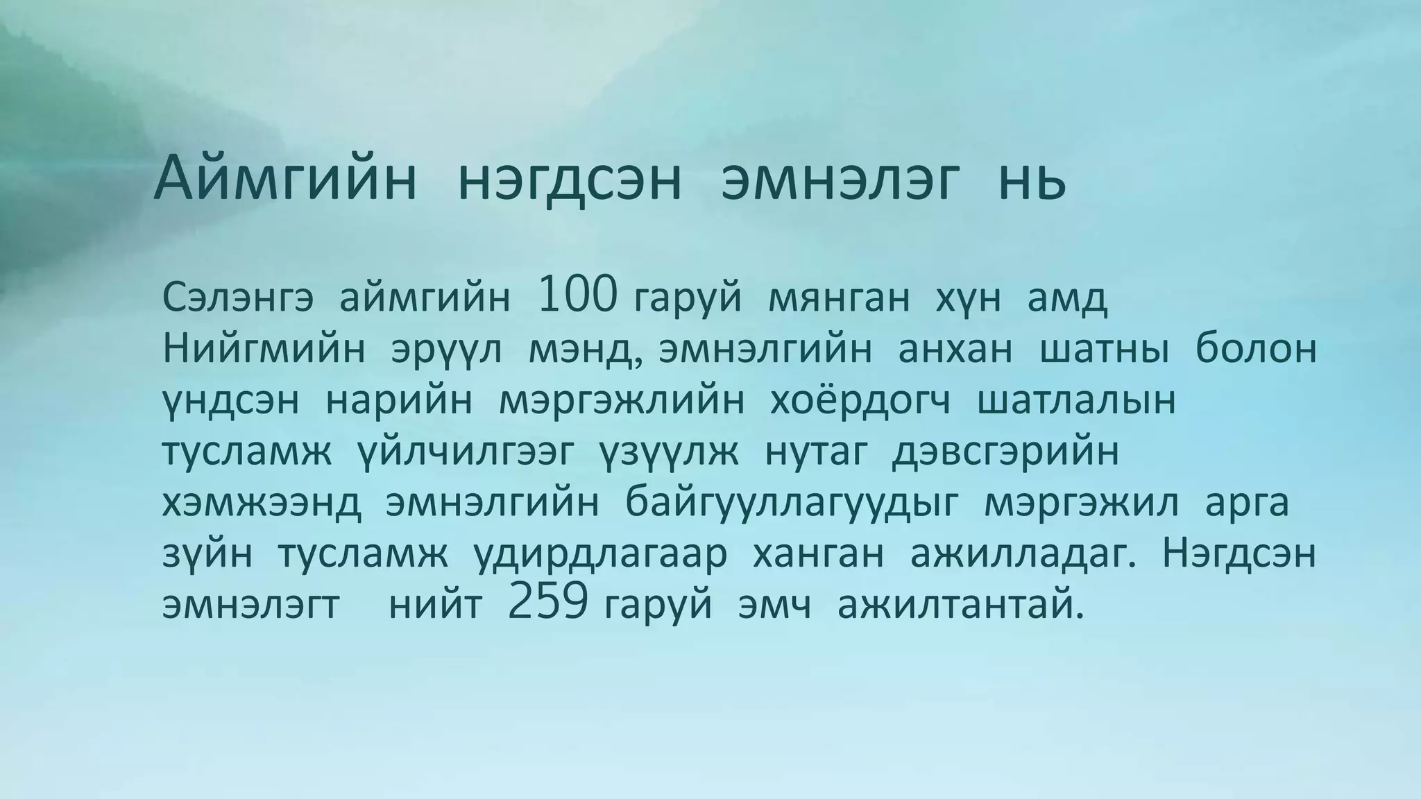 Аймгийн нэгдсэн эмнэлэг нь 
Сэлэнгэ аймгийн 100 гаруй мянган хүн амд 
Нийгмийн эрүүл мэнд, эмнэлгийн анхан шатны болон 
үндсэн нарийн мэргэжлийн хоёрдогч шатлалын 
тусламж үйлчилгээг үзүүлж нутаг дэвсгэрийн 
хэмжээнд эмнэлгийн байгууллагуудыг мэргэжил арга 
зүйн тусламж удирдлагаар ханган ажилладаг. Нэгдсэн 
эмнэлэгт нийт 259 гаруй эмч ажилтантай. 
 
