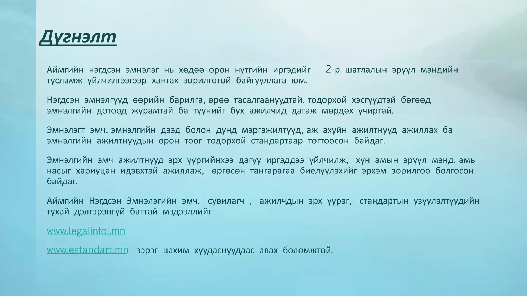 Дүгнэлт 
Аймгийн нэгдсэн эмнэлэг нь хөдөө орон нутгийн иргэдийг 2-р шатлалын эрүүл мэндийн 
тусламж үйлчилгээгээр хангах зорилготой байгууллага юм. 
Нэгдсэн эмнэлгүүд өөрийн барилга, өрөө тасалгаануудтай, тодорхой хэсгүүдтэй бөгөөд 
эмнэлгийн дотоод журамтай ба түүнийг бүх ажилчид дагаж мөрдөх учиртай. 
Эмнэлэгт эмч, эмнэлгийн дээд болон дунд мэргэжилтүүд, аж ахуйн ажилтнууд ажиллах ба 
эмнэлгийн ажилтнуудын орон тоог тодорхой стандартаар тогтоосон байдаг. 
Эмнэлгийн эмч ажилтнууд эрх үүргийнхээ дагуу иргэддээ үйлчилж, хүн амын эрүүл мэнд, амь 
насыг хариуцан идэвхтэй ажиллаж, өргөсөн тангарагаа биелүүлэхийг эрхэм зорилгоо болгосон 
байдаг. 
Аймгийн Нэгдсэн Эмнэлэгийн эмч, сувилагч , ажилчдын эрх үүрэг, стандартын үзүүлэлтүүдийн 
тухай дэлгэрэнгүй баттай мэдээллийг 
www.legalinfol.mn 
www.estandart,mn зэрэг цахим хуудаснуудаас авах боломжтой. 
 