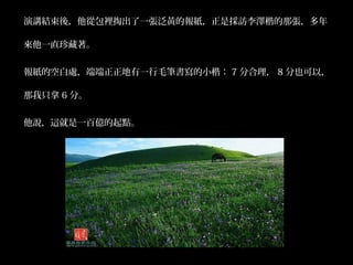 演講結束後，他從包裡掏出了一張泛黃的報紙，正是採訪李澤楷的那張，多年 
來他一直珍藏著。 
報紙的空白處，端端正正地有一行毛筆書寫的小楷： 7 分合理， 8 分也可以， 
那我只拿6 分。 
他說，這就是一百億的起點。 
 