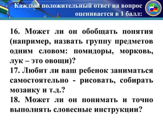 Каждый положительный ответ на вопрос 
оценивается в 1 балл: 
к 
16. Может ли он обобщать понятия 
(например, назвать группу предметов 
одним словом: помидоры, морковь, 
лук – это овощи)? 
17. Любит ли ваш ребенок заниматься 
самостоятельно - рисовать, собирать 
мозаику и т.д.? 
18. Может ли он понимать и точно 
выполнять словесные инструкции? 
 