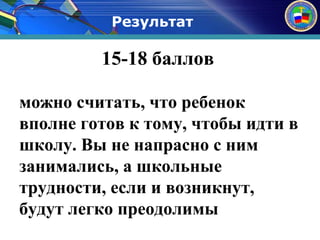 Результат 
15-18 баллов 
можно считать, что ребенок 
вполне готов к тому, чтобы идти в 
школу. Вы не напрасно с ним 
занимались, а школьные 
трудности, если и возникнут, 
будут легко преодолимы 
 
