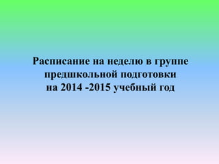 Расписание на неделю в группе 
предшкольной подготовки 
на 2014 -2015 учебный год 
 
