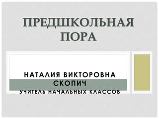 ПРЕДШКОЛЬНАЯ 
ПОРА 
Н А ТА Л И Я В И К ТОРОВ Н А 
СКОП И Ч 
У Ч И Т Е Л Ь Н А Ч А Л Ь Н Ы Х К Л А С С О В 
 
