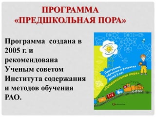 ПРОГРАММА 
«ПРЕДШКОЛЬНАЯ ПОРА» 
Программа создана в 
2005 г. и 
рекомендована 
Ученым советом 
Института содержания 
и методов обучения 
РАО. 
 