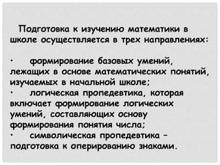 Подготовка к изучению математики в 
школе осуществляется в трех направлениях: 
• формирование базовых умений, 
лежащих в основе математических понятий, 
изучаемых в начальной школе; 
• логическая пропедевтика, которая 
включает формирование логических 
умений, составляющих основу 
формирования понятия числа; 
• символическая пропедевтика – 
подготовка к оперированию знаками. 
 