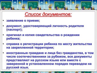Список документов: 
• заявление о приеме; 
• документ, удостоверяющий личность родителя 
(паспорт); 
• оригинал и копия свидетельства о рождении 
ребенка; 
• справка о регистрации ребенка по месту жительства 
на закрепленной территории; 
• иностранные граждане и лица без гражданства, в том 
числе соотечественники за рубежом, все документы 
представляют на русском языке или вместе с 
заверенной в установленном порядке переводом на 
русский язык. 
 