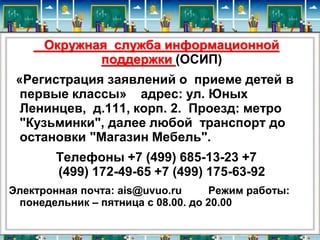 Окружная служба информационной 
поддержки (ОСИП) 
«Регистрация заявлений о приеме детей в 
первые классы» адрес: ул. Юных 
Ленинцев, д.111, корп. 2. Проезд: метро 
"Кузьминки", далее любой транспорт до 
остановки "Магазин Мебель". 
Телефоны +7 (499) 685-13-23 +7 
(499) 172-49-65 +7 (499) 175-63-92 
Электронная почта: ais@uvuo.ru Режим работы: 
понедельник – пятница с 08.00. до 20.00 
 