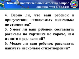 Каждый положительный ответ на вопрос 
оценивается в 1 балл: 
к 
4. Верно ли, что ваш ребенок в 
присутствии незнакомых нисколько 
не стесняется? 
5. Умеет ли ваш ребенок составлять 
рассказы по картинке не короче, чем 
из пяти предложений? 
6. Может ли ваш ребенок рассказать 
наизусть несколько стихотворений? 
 