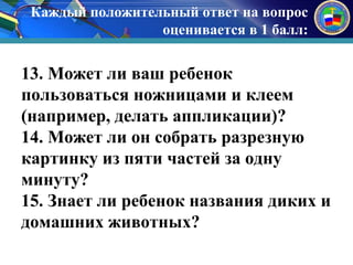 Каждый положительный ответ на вопрос 
оценивается в 1 балл: 
к 
13. Может ли ваш ребенок 
пользоваться ножницами и клеем 
(например, делать аппликации)? 
14. Может ли он собрать разрезную 
картинку из пяти частей за одну 
минуту? 
15. Знает ли ребенок названия диких и 
домашних животных? 
 