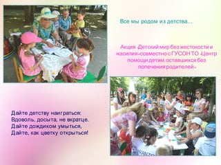 Дайте детству наиграться: 
Вдоволь, досыта, не вкратце. 
Дайте дождиком умыться, 
Дайте, как цветку открыться!
Все мы родом из детства…
«Акция Детский мирбез жестокости и
» «насилия совместнос ГУСОНТО Центр
,помощи детям оставшихся без
»попечения родителей
 
