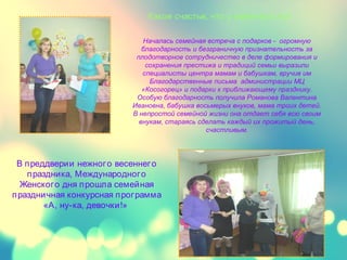 Какое счастье, что у меня есть ты!
В преддверии нежного весеннего
праздника, Международного
Женского дня прошла семейная
праздничная конкурсная программа
«А, ну-ка, девочки!»
Началась семейная встреча с подарков - огромную
благодарность и безграничную признательность за
плодотворное сотрудничество в деле формирования и
сохранения престижа и традиций семьи выразили
специалисты центра мамам и бабушкам, вручив им
Благодарственные письма администрации МЦ
«Косогорец» и подарки к приближающему празднику.
Особую благодарность получила Романова Валентина
Ивановна, бабушка восьмерых внуков, мама троих детей.
В непростой семейной жизни она отдает себя всю своим
внукам, стараясь сделать каждый их прожитый день,
счастливым.
 