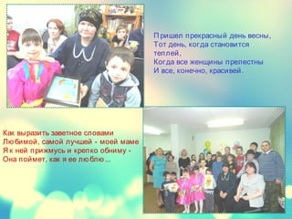 П ришел прекрасный день весны,
Тот день, когда становится
теплей,
Когда все женщины прелестны
И все, конечно, красивей.
Как выразить заветное словами
Лю бимой, самой лучшей - моей маме
Я к ней прижмусь и крепко обниму -
Она поймет, как я ее лю блю ...
 