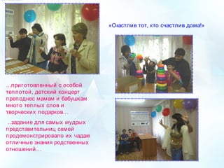 «Счастлив тот, кто счастлив дома!»
….приготовленный с особой
теплотой, детский концерт
преподнес мамам и бабушкам
много теплых слов и
творческих подарков…
 …задание для самых мудрых
представительниц семей
продемонстрировало их чадам
отличные знания родственных
отношений…
 