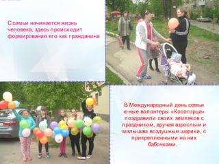 С семьи начинается жизнь
человека, здесь происходит
формирование его как гражданина
В Международный день семьи
ю ные волонтеры «Косогорца»
поздравили своих земляков с
праздником, вручая взрослым и
малышам воздушные шарики, с
прикрепленными на них
бабочками. 
 