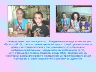 Накануне акции, участники детского объединения прикладного творчества
«Дарить добро!», сделали своими руками подарки и от всей души подарили их
детям, к которым приходили в этот день в гости, поздравляя их с
наступающим праздником - Международным днём защиты детей.
Дети с большим интересом общались между собой, воспитанники МЦ
«Косогорец» рассказали о работе молодёжного центра и пригласили семьи
участвовать в наших мероприятиях и занятиях объединений.
 