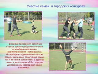 Участие семей в городских конкурсах
Во время проведения семейных
стартов царила доброжелательная
атмосфера праздника и
взаимопонимания. Команды и их
болельщики с одинаковым азартом
болели как за свои спортивные семьи,
так и за семьи соперников. В дружной
семье и дела спорятся! Это еще раз
доказала всем косогорская семья
Гордеевых.
 