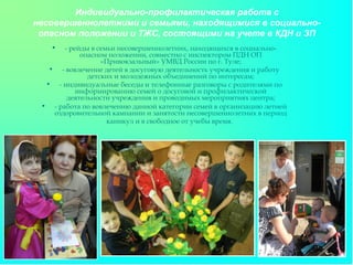 Индивидуально-профилактическая работа с
несовершеннолетними и семьями, находящимися в социально-
опасном положении и ТЖС, состоящими на учете в КДН и ЗП
• - рейды в семьи несовершеннолетних, находящихся в социально-
опасном положении, совместно с инспектором ПДН ОП
«Привокзальный» УМВД России по г. Туле;
• - вовлечение детей в досуговую деятельность учреждения и работу
детских и молодежных объединений по интересам;
• - индивидуальные беседы и телефонные разговоры с родителями по
информированию семей о досуговой и профилактической
деятельности учреждения и проводимых мероприятиях центра;
• - работа по вовлечению данной категории семей в организацию летней
оздоровительной кампании и занятости несовершеннолетних в период
каникул и в свободное от учебы время.
 