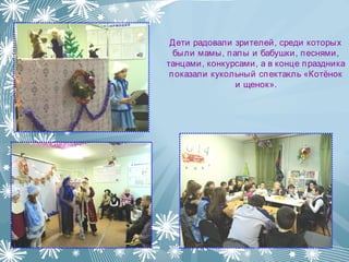 Дети радовали зрителей, среди которых
были мамы, папы и бабушки, песнями,
танцами, конкурсами, а в конце праздника
показали кукольный спектакль «Котёнок
и щенок».
 