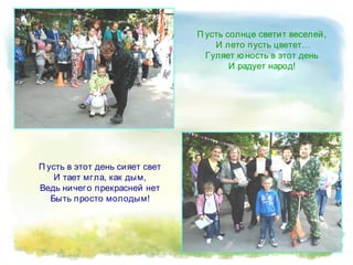 П усть в этот день сияет свет
И тает мгла, как дым,
Ведь ничего прекрасней нет
Быть просто молодым!
П усть солнце светит веселей,
И лето пусть цветет…
Гуляет ю ность в этот день
И радует народ!
 