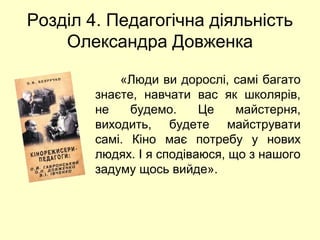 Розділ 4. Педагогічна діяльність 
Олександра Довженка 
«Люди ви дорослі, самі багато 
знаєте, навчати вас як школярів, 
не будемо. Це майстерня, 
виходить, будете майструвати 
самі. Кіно має потребу у нових 
людях. І я сподіваюся, що з нашого 
задуму щось вийде». 
 