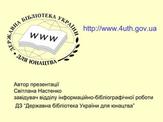 http://www.4uth.gov.ua 
Автор презентації 
Світлана Настенко 
завідувач відділу інформаційно-бібліографічної роботи 
ДЗ “Державна бібліотека України для юнацтва” 
