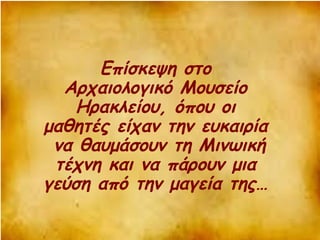 Επίσκεψη στο 
Αρχαιολογικό Μουσείο 
Ηρακλείου, όπου οι 
μαθητές είχαν την ευκαιρία 
να θαυμάσουν τη Μινωική 
τέχνη και να πάρουν μια 
γεύση από την μαγεία της… 
 
