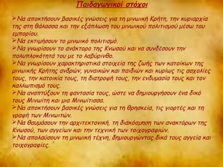 Παιδαγωγικοί στόχοι 
Να αποκτήσουν βασικές γνώσεις για τη μινωική Κρήτη, την κυριαρχία 
της στη θάλασσα και την εξάπλωση του μινωικού πολιτισμού μέσω του 
εμπορίου. 
Να εκτιμήσουν το μινωικό πολιτισμό. 
Να γνωρίσουν το ανάκτορο της Κνωσού και να συνδέσουν την 
πολυπλοκότητά του με το λαβύρινθο. 
Να γνωρίσουν χαρακτηριστικά στοιχεία της ζωής των κατοίκων της 
μινωικής Κρήτης ανδρών, γυναικών και παιδιών και κυρίως τις ασχολίες 
τους, την κατοικία τους, τη διατροφή τους, την ενδυμασία τους και τον 
καλλωπισμό τους. 
Να αναπτύξουν τη φαντασία τους, ώστε να δημιουργήσουν ένα δικό 
τους Μινωίτη και μια Μινωίτισσα. 
Να αποκτήσουν βασικές γνώσεις για τη θρησκεία, τις γιορτές και τη 
γραφή των Μινωιτών. 
Να θαυμάσουν την αρχιτεκτονική, τη διακόσμηση των ανακτόρων της 
Κνωσού, των αγγείων και την τεχνική των τοιχογραφιών. 
Να απολαύσουν τη μινωική τέχνη, δημιουργώντας δικά τους αγγεία και 
τοιχογραφίες. 
 