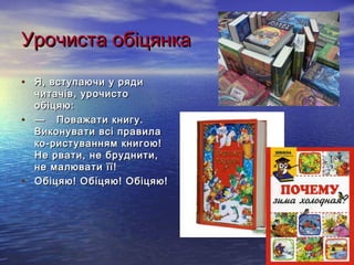 УУррооччииссттаа ооббііццяяннккаа 
• ЯЯ,, ввссттууппааююччии уу рряяддии 
ччииттааччіівв,, ууррооччииссттоо 
ооббііццяяюю:: 
• —— ППоовваажжааттии ккннииггуу.. 
ВВииккооннууввааттии ввссіі ппррааввииллаа 
ккоо­­ррииссттуувваанннняямм 
ккннииггооюю!! 
ННее ррввааттии,, ннее ббррууддннииттии,, 
ннее ммааллююввааттии їїїї!! 
• ООббііццяяюю!! ООббііццяяюю!! ООббііццяяюю!! 
 