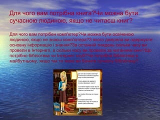 Для чого вам потрібна книга?Чи можна бути 
сучасною людиною, якщо не читаєш книг? 
Для чого вам потрібен комп'ютер?Чи можна бути освіченою 
людиною, якщо не знаєш комп'ютера?З якого джерела ви одержуєте 
основну інформацію і знання?За останній тиждень скільки часу ви 
провели в Інтернеті, а скільки часу ви провели за читанням книг?Що 
потрібно бібліотека чи Інтернет клуб?Чи потрібна бібліотека в 
майбутньому, якщо так то якою ви бачите сучасну бібліотеку? 
 