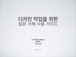 디자인 작업을 위한 
일문 서체 사용 가이드 
Com2uS Japan 
정윤탁 
2014.9.26 
version 1.0 
 
