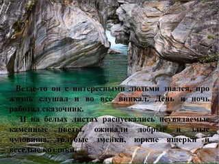 Везде-то он с интересными людьми знался, про 
жизнь слушал и во все вникал. День и ночь 
работал сказочник. 
И на белых листах распускались неувядаемые 
каменные цветы, оживали добрые и злые 
чудовища, голубые змейки, юркие ящерки и 
веселые козлики. 
 