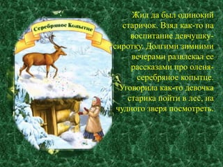 Жил да был одинокий 
старичок. Взял как-то на 
воспитание девчушку- 
сиротку. Долгими зимними 
вечерами развлекал ее 
рассказами про оленя- 
серебряное копытце. 
Уговорила как-то девочка 
старика пойти в лес, на 
чудного зверя посмотреть. 
 