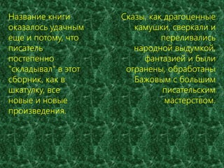 Название книги 
оказалось удачным 
еще и потому, что 
писатель 
постепенно 
"складывал" в этот 
сборник, как в 
шкатулку, все 
новые и новые 
произведения. 
Сказы, как драгоценные 
камушки, сверкали и 
переливались 
народной выдумкой, 
фантазией и были 
огранены, обработаны 
Бажовым с большим 
писательским 
мастерством. 
 