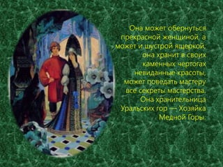 Она может обернуться 
прекрасной женщиной, а 
может и шустрой ящеркой, 
она хранит в своих 
каменных чертогах 
невиданные красоты, 
может поведать мастеру 
все секреты мастерства. 
Она хранительница 
Уральских гор — Хозяйка 
Медной Горы. 
 