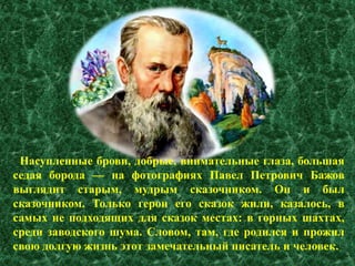 Насупленные брови, добрые, внимательные глаза, большая 
седая борода — на фотографиях Павел Петрович Бажов 
выглядит старым, мудрым сказочником. Он и был 
сказочником. Только герои его сказок жили, казалось, в 
самых не подходящих для сказок местах: в горных шахтах, 
среди заводского шума. Словом, там, где родился и прожил 
свою долгую жизнь этот замечательный писатель и человек. 
 