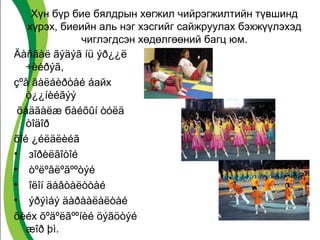 Хүн бүр бие бялдрын хөгжил чийрэгжилтийн түвшинд 
хүрэх, биеийн аль нэг хэсгийг сайжруулах бэхжүүлэхэд 
чиглэгдсэн хөдөлгөөний багц юм. 
Äàñãàë ãýäýã íü ýð¿¿ë 
÷èéðýã, 
çºâ ãàëáèðòàé áайх 
ò¿¿íèéãýý 
õàäãàëæ бàéõûí òóëä 
òîäîð 
õîé ¿éëäëèéã 
• зîðèëãîòîé 
• òºëºâëºãººòýé 
• îëîí äàâòàëòòàé 
• ýðýìáý äàðààëàëòàé 
õèéх õºäºëãººíèé öýãöòýé 
æîð þì. 
 