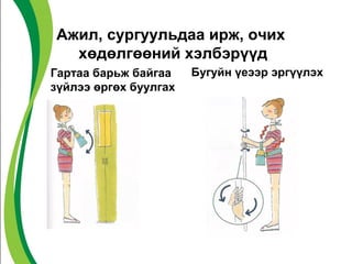 Ажил, сургуульдаа ирж, очих 
хөдөлгөөний хэлбэрүүд 
Гартаа барьж байгаа 
зүйлээ өргөх буулгах 
Бугуйн үеээр эргүүлэх 
 