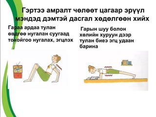 Гэртээ амралт чөлөөт цагаар эрүүл 
мэндэд дэмтэй дасгал хөдөлгөөн хийх 
Гараа ардаа тулан 
өвдгөө нугалан суугаад 
тохойгоо нугалах, эгцлэх 
Гарын шуу болон 
хөлийн хуруун дээр 
тулан биеэ эгц удаан 
барина 
 
