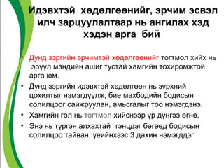 Идэвхтэй хөдөлгөөнийг, эрчим эсвэл 
илч зарцуулалтаар нь ангилах хэд 
хэдэн арга бий 
• Дунд зэргийн эрчимтэй хөдөлгөөнийг тогтмол хийх нь 
эрүүл мэндийн ашиг тустай хамгийн тохиромжтой 
арга юм. 
• Дунд зэргийн идэвхтэй хөдөлгөөн нь зүрхний 
цохилтыг нэмэгдүүлж, бие махбодийн бодисын 
солилцоог сайжруулан, амьсгалыг тоо нэмэгдэнэ. 
• Хамгийн гол нь тогтмол хийснээр үр дүнгээ өгнө. 
• Энэ нь түргэн алхахтай тэнцдэг бөгөөд бодисын 
солилцоо тайван үеийнхээс 3 дахин нэмэгддэг 
 