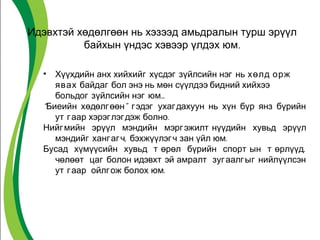 Идэвхтэй хөдөлгөөн нь хэзээд амьдралын турш эрүүл 
байхын үндэс хэвээр үлдэх юм. 
• Хүүхдийн анх хийхийг хүсдэг зүйлсийн нэг нь хөлд орж 
явах байдаг бол энэ нь мөн сүүлдээ бидний хийхээ 
больдог зүйлсийн нэг юм… 
“Биеийн хөдөлгөөн” гэдэг ухагдахуун нь хүн бүр янз бүрийн 
ут гаар хэрэглэгдэж болно. 
Нийгмийн эрүүл мэндийн мэргэжилт нүүдийн хувьд эрүүл 
мэндийг хангагч, бэхжүүлэгч зан үйл юм. 
Бусад хүмүүсийн хувьд т өрөл бүрийн спорт ын т өрлүүд, 
чөлөөт цаг болон идэвхт эй амралт зугаалгыг нийлүүлсэн 
ут гаар ойлгож болох юм. 
 