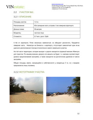 www.vinestate.com 
24/60 Hùng Vương, Nha Trang, Khánh Hòa, Việt Nam 
+84(0)125 582 45 22 (eng&rus) 
+84(0)122 574 69 64 (vn) 
12 
2.2 УЧАСТОК №2. 
3.2.1 ОПИСАНИЕ 
Площадь участка: 1,5 га 
Расположение: Юго-западная часть острова. 5 км севернее аэропорта 
Длинна пляжа: 50 метров 
Владелец: частное лицо 
Стоимость: 0,7 млн. долл. США 
5 Км от аэропорта. Пляж несколько каменистый, но обещают расчистить. Продаётся 
северная часть. Несмотря на близость к аэропорту, отсутствует самолетный шум из-за 
удачного расположения глиссад относительно самого земельного участка. 
На той части территории, которая выходит к дороге находится огромный магазин Жемчуга 
для туристов. По нашему мнению, резорту это мешать не будет, т.к. магазин соответствует 
уровню предполагаемой застройки, а также находится на достаточном удалении от места 
застройки. 
Общая площадь земли, находящейся в собственности у владельца 3 га, но к продаже 
предлагается лишь половину. 
3.2.2 ФОТОГРАФИИ УЧАСТКА 
 